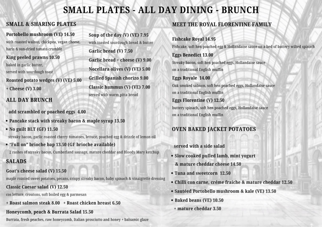 SMALL PLATES - ALL DAY DINING - BRUNCH
MEET THE ROYAL FLORENTINE FAMILY
SMALL & SHARING PLATES
Portobello mushroom (VE) 14.50 with roasted walnut, chickpea, vegan cheese, haris & sun-dried tomato crumble
Soup of the day (V) (VE) 7.95 with toasted sourdough bread & butter
Garlic bread (V) 7.50
King peeled prawns 10.50
Garlic bread + cheese (V) 9.00
baked in garlic butter, served with sourdough toast
Roasted potato wedges (V) (VE) 5.00
+ Cheese (V) 3.00
Nocellara olives (V) (VE) 5.00
Grilled Spanish chorizo 9.00
Classic hummus (V) (VE) 7.00
served with warm pitta bread
ALL DAY BRUNCH
add scrambled or poached eggs 4.00
• Pancake stack with streaky bacon & maple syrup 13.50
• No guilt BLT (GF) 11.50
streaky bacon, garlic roasted cherry tomatoes, lettuce, poached egg & drizzle of lemon oil
• "Full on" brioche bap 13.50 (GF brioche available)
2 rashes of streaky bacon, Cumberland sausage, mature cheddar and Bloody Mary ketchup
SALADS
Goat's cheese salad (V) 15.50
maple roasted sweet potatoes, pecans, crispy streaky bacon, baby spinach & vinaigrette dressing
Classic Caesar salad (V) 12.50
cos lettuce, croutons, soft boiled egg & parmesan
+ Roast salmon steak 8.00 + Roast chicken breast 6.50
Honeycomb, peach & Burrata Salad 15.50
Burrata, fresh peaches, raw honeycomb, Italian prosciutto and honey + balsamic glaze
Fishcake Royal 14.95
Fishcake, soft hen poached egg & Hollandaise sauce on a bed of buttery wilted spinach
Eggs Benedict 13.00
Streaky bacon, soft hen poached eggs, Hollandaise sauce on a traditional English muffin
Eggs Royale 14.00
Oak smoked salmon, soft hen poached eggs, Hollandaise sauce on a traditional English muffin
Eggs Florentine (V) 12.50
buttery spinach, soft hen poached eggs, Hollandaise sauce on a traditional English muffin
OVEN BAKED JACKET POTATOES
served with a side salad
• Slow cooked pulled lamb, mint yogurt & mature cheddar cheese 14.50
• Tuna and sweetcorn 12.50
• Chilli con carne, créme fraiche & mature cheddar 12.50
• Sautéed Portobello mushroom & kale (VE) 13.50
• Baked beans (VE) 10.50
+ mature cheddar 3.50